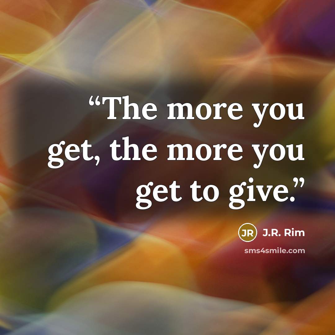 “The more you get, the more you get to give.” quote by J.R. Rim
