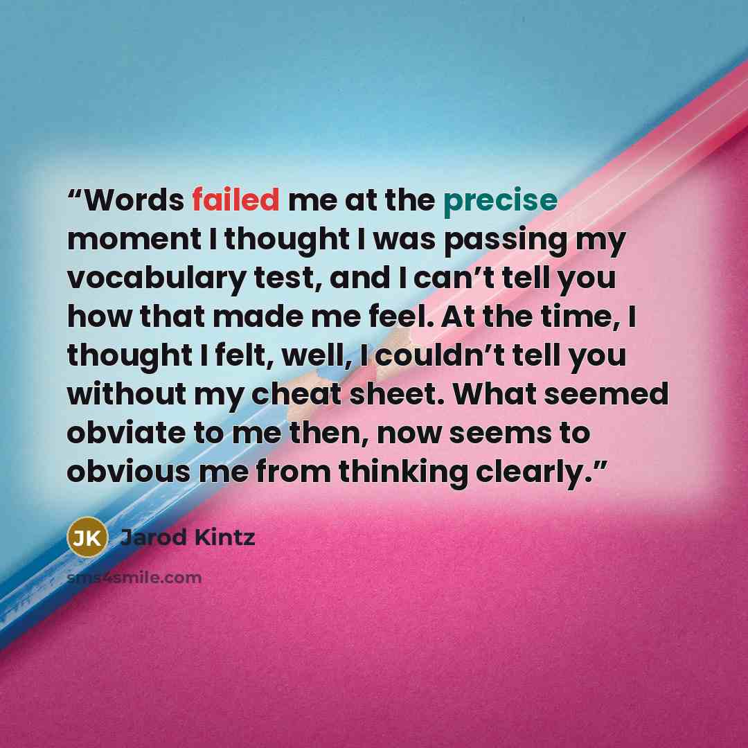 “Words failed me at the precise moment I thought I was passing my vocabulary test, and I can’t tell you how that made me feel. At the time, I thought I felt, well, I couldn’t tell you without my cheat sheet. What seemed obviate to me then, now seems to obvious me from thinking clearly.” quote by Jarod Kintz