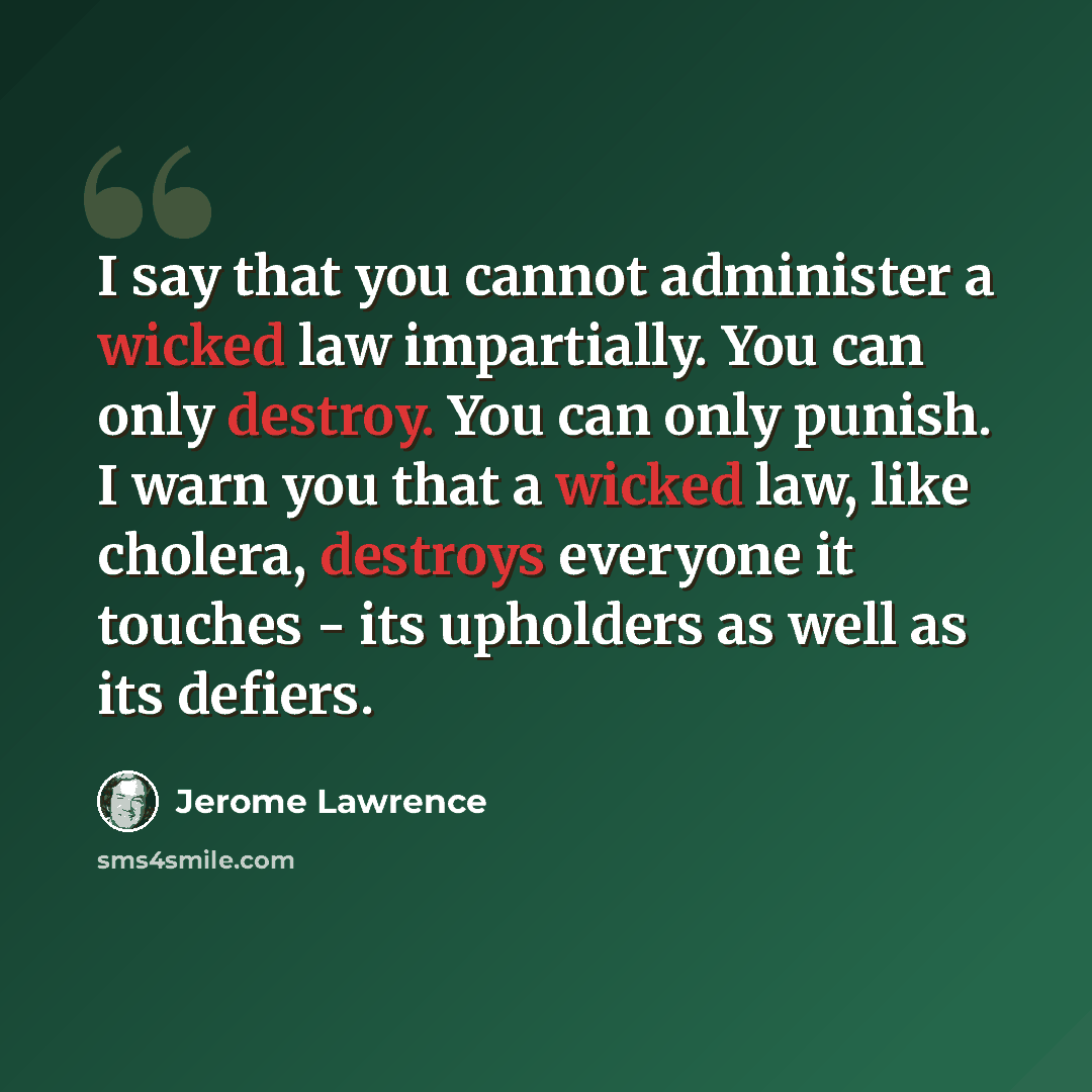 “I say that you cannot administer a wicked law impartially. You can only destroy. You can only punish. I warn you that a wicked law, like cholera, destroys everyone it touches - its upholders as well as its defiers.” quote by Jerome Lawrence