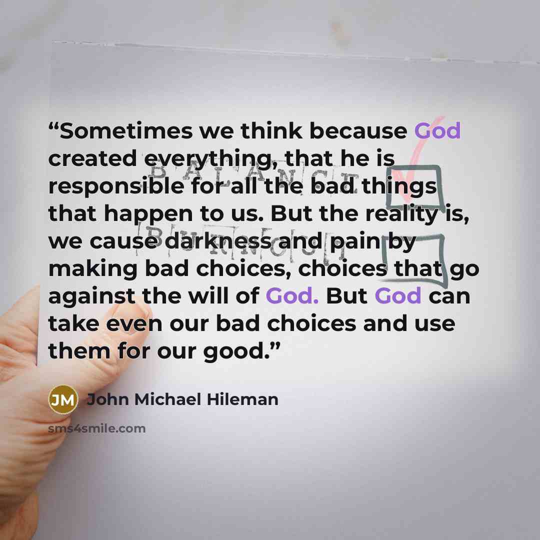 “Sometimes we think because God created everything, that he is responsible for all the bad things that happen to us. But the reality is, we cause darkness and pain by making bad choices, choices that go against the will of God. But God can take even our bad choices and use them for our good.” quote by John Michael Hileman