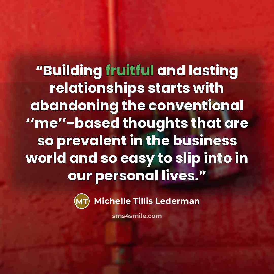 “Building fruitful and lasting relationships starts with abandoning the conventional ‘‘me’’-based thoughts that are so prevalent in the business world and so easy to slip into in our personal lives.” quote by Michelle Tillis Lederman