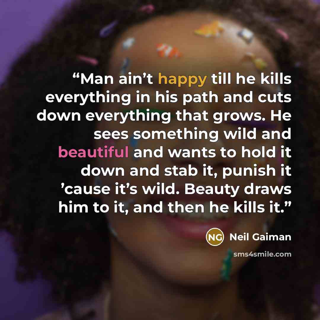 “Man ain’t happy till he kills everything in his path and cuts down everything that grows. He sees something wild and beautiful and wants to hold it down and stab it, punish it ’cause it’s wild. Beauty draws him to it, and then he kills it.” quote by Neil Gaiman