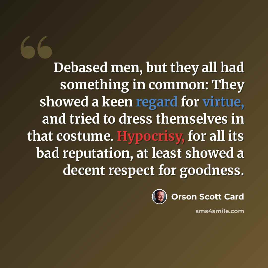 “Debased men, but they all had something in common: They showed a keen regard for virtue, and tried to dress themselves in that costume. Hypocrisy, for all its bad reputation, at least showed a decent respect for goodness.” quote by Orson Scott Card