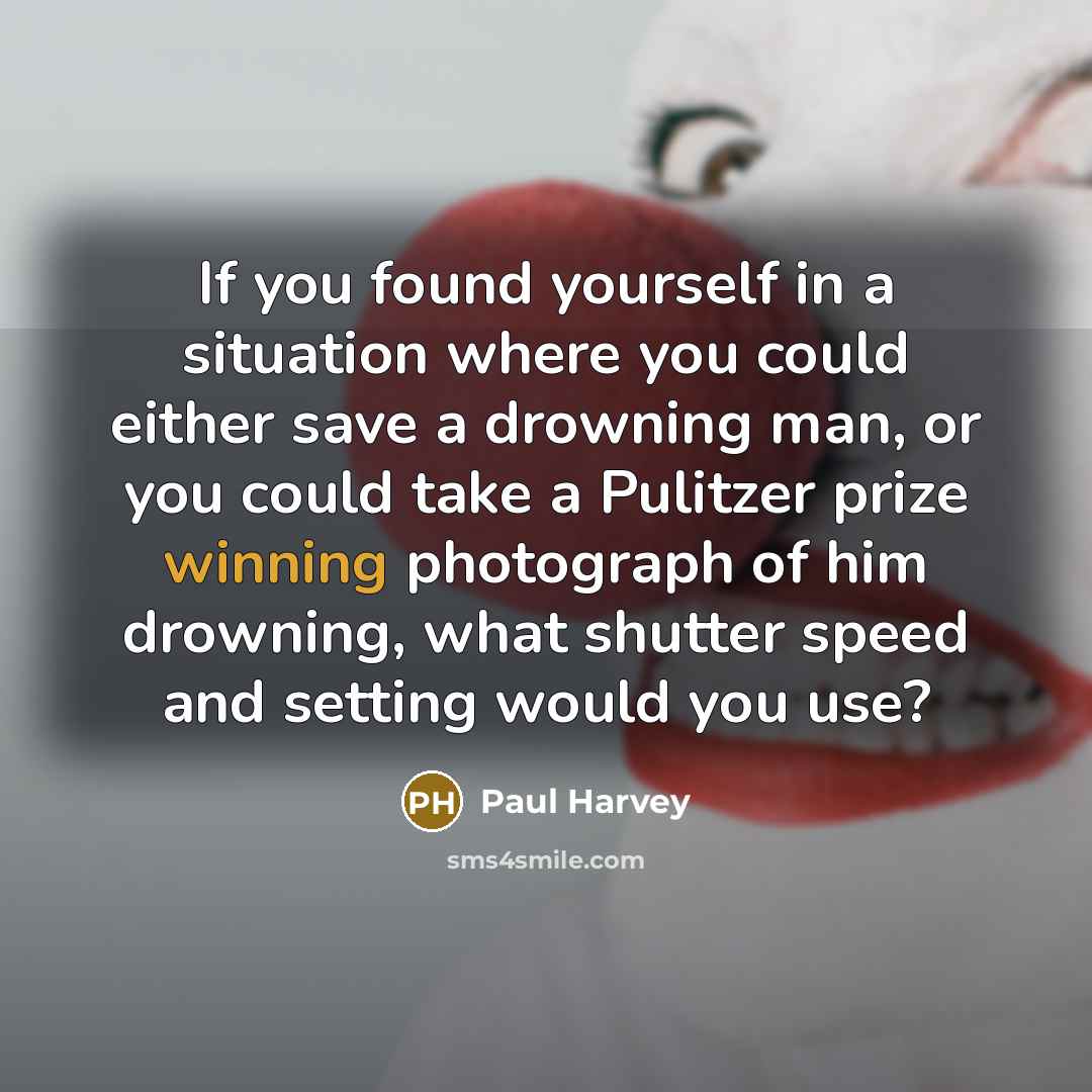 “If you found yourself in a situation where you could either save a drowning man, or you could take a Pulitzer prize winning photograph of him drowning, what shutter speed and setting would you use?” quote by Paul Harvey