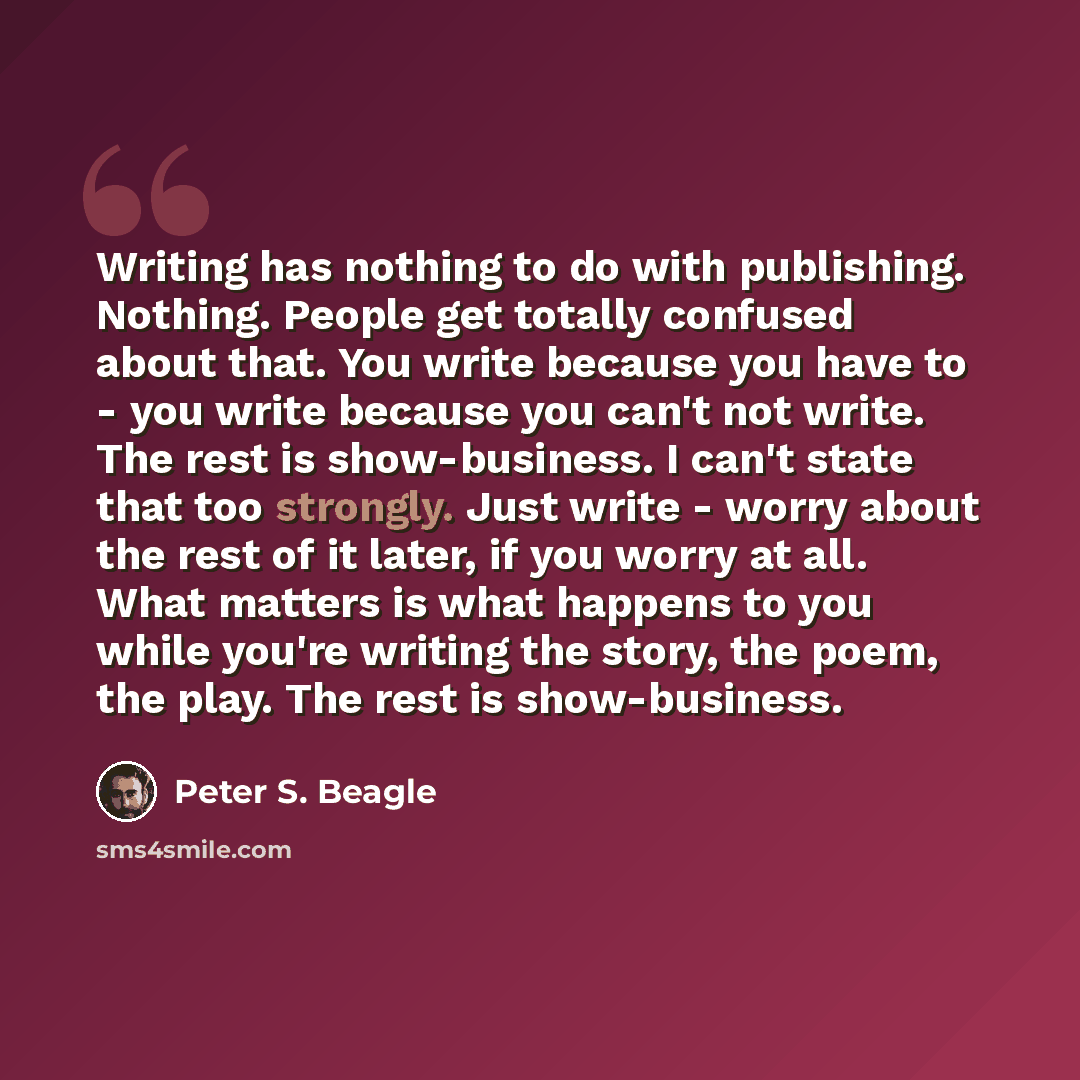 “Writing has nothing to do with publishing. Nothing. People get totally confused about that. You write because you have to - you write because you can't not write. The rest is show-business. I can't state that too strongly. Just write - worry about the rest of it later, if you worry at all. What…” quote by Peter S. Beagle
