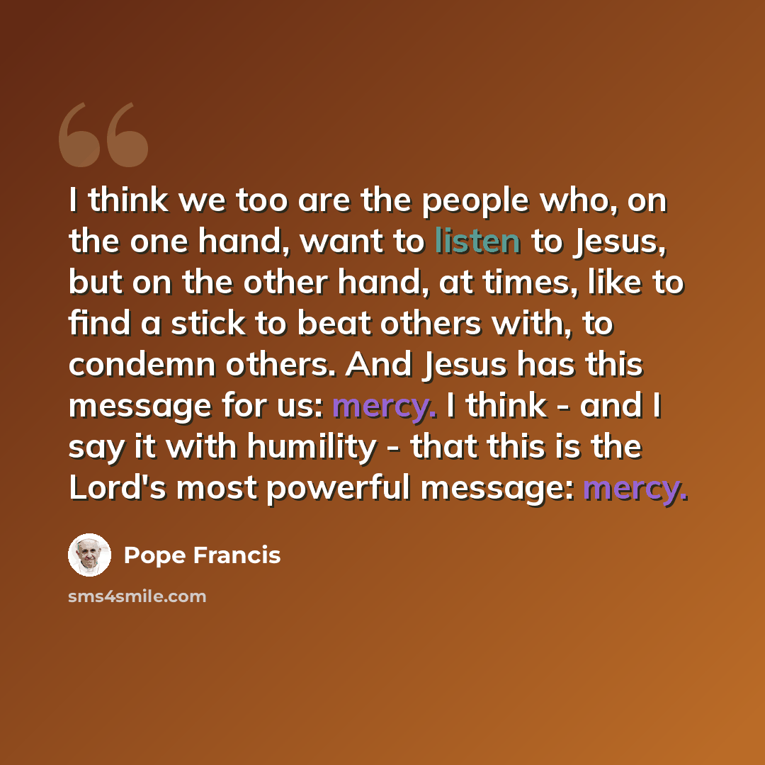 “I think we too are the people who, on the one hand, want to listen to Jesus, but on the other hand, at times, like to find a stick to beat others with, to condemn others. And Jesus has this message for us: mercy. I think - and I say it with humility - that this is the Lord's most powerful message…” quote by Pope Francis