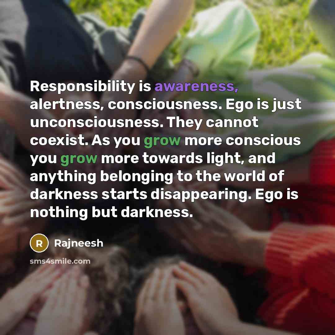 “Responsibility is awareness, alertness, consciousness. Ego is just unconsciousness. They cannot coexist. As you grow more conscious you grow more towards light, and anything belonging to the world of darkness starts disappearing. Ego is nothing but darkness.” quote by Rajneesh