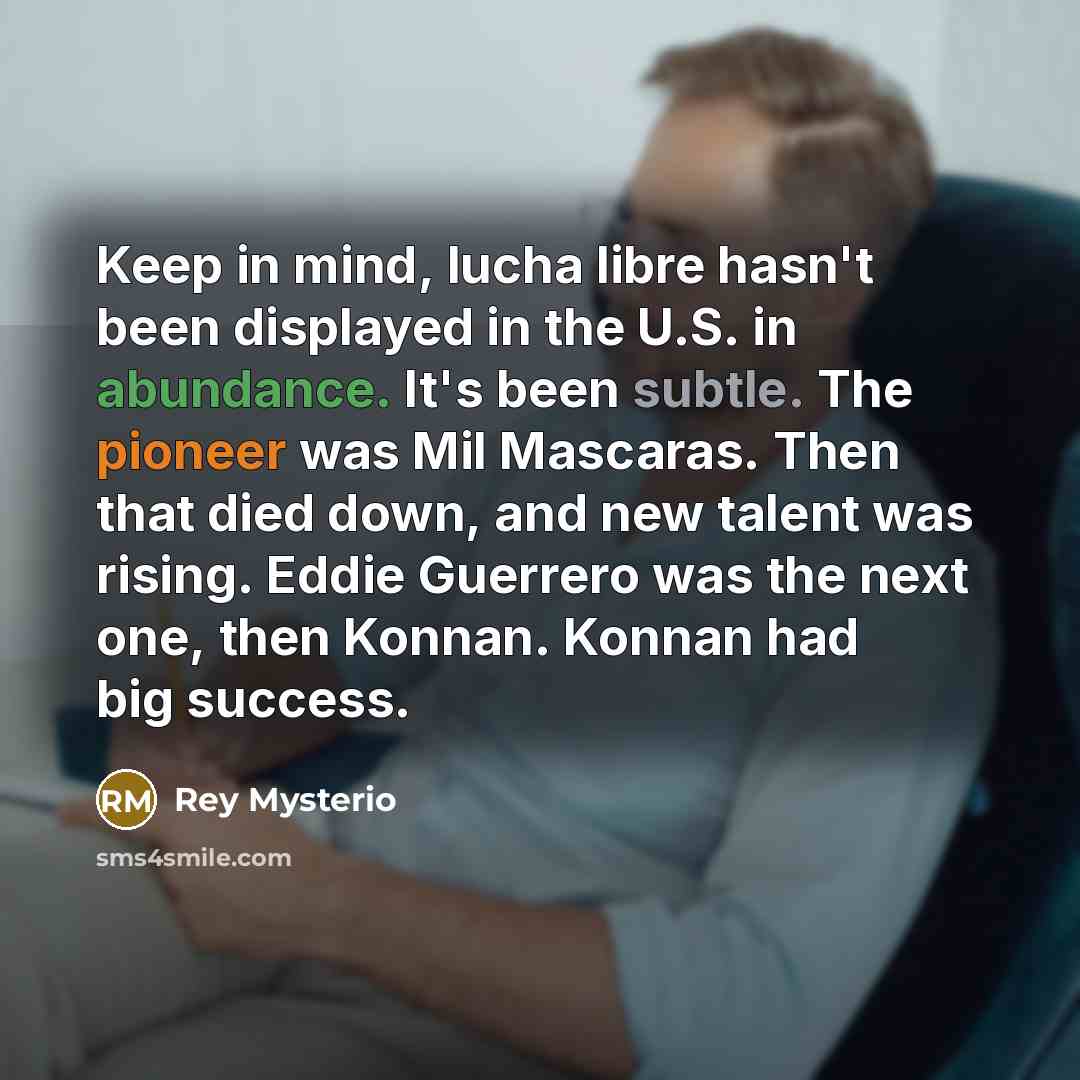 “Keep in mind, lucha libre hasn't been displayed in the U.S. in abundance. It's been subtle. The pioneer was Mil Mascaras. Then that died down, and new talent was rising. Eddie Guerrero was the next one, then Konnan. Konnan had big success.” quote by Rey Mysterio