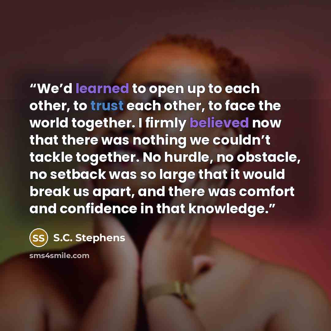 “We’d learned to open up to each other, to trust each other, to face the world together. I firmly believed now that there was nothing we couldn’t tackle together. No hurdle, no obstacle, no setback was so large that it would break us apart, and there was comfort and confidence in that knowledge.” quote by S.C. Stephens