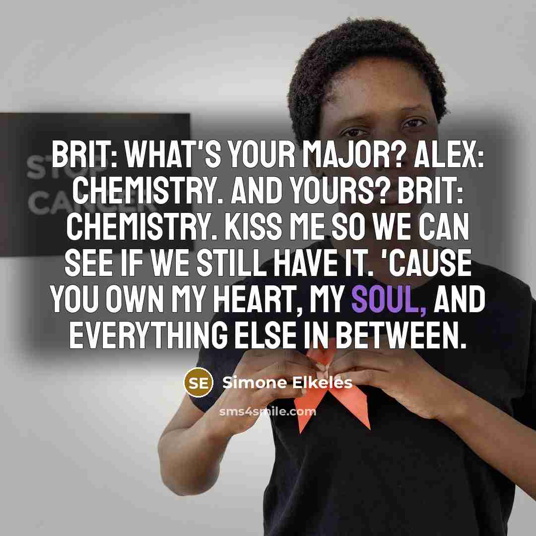 “Brit: What's your major? Alex: Chemistry. And yours? Brit: Chemistry. Kiss me so we can see if we still have it. 'Cause you own my heart, my soul, and everything else in between.” quote by Simone Elkeles