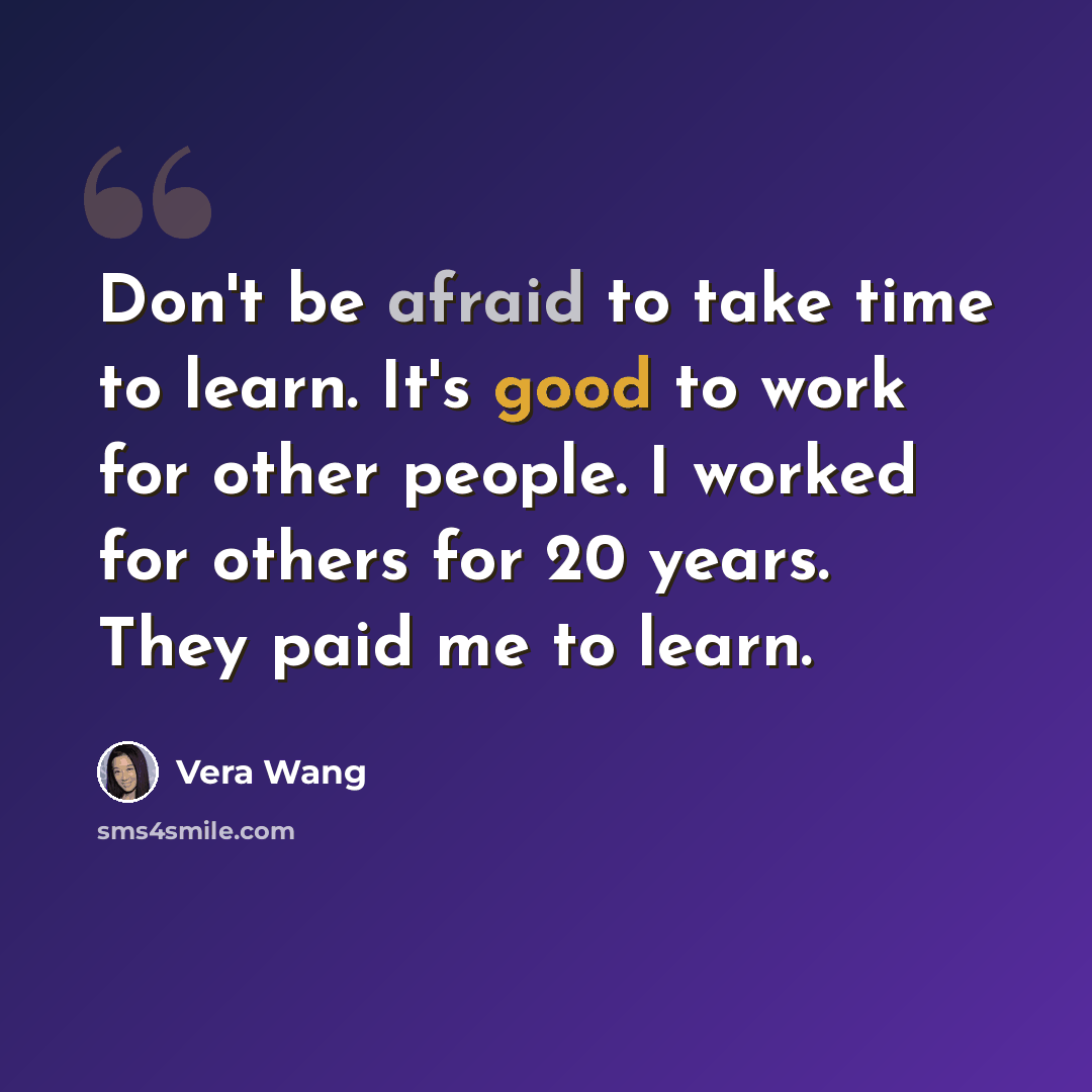 “Don't be afraid to take time to learn. It's good to work for other people. I worked for others for 20 years. They paid me to learn.” quote by Vera Wang