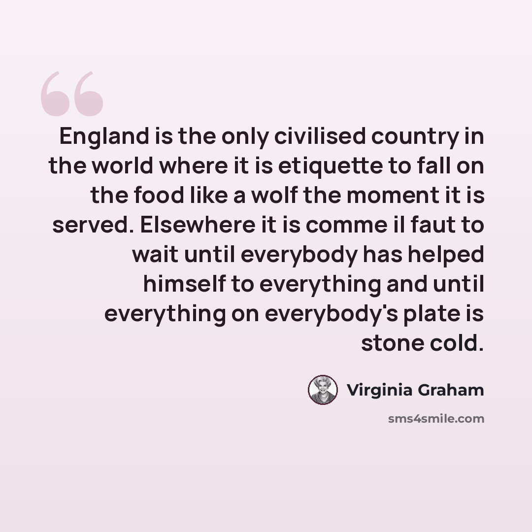 “England is the only civilised country in the world where it is etiquette to fall on the food like a wolf the moment it is served. Elsewhere it is comme il faut to wait until everybody has helped himself to everything and until everything on everybody's plate is stone cold.” quote by Virginia Graham