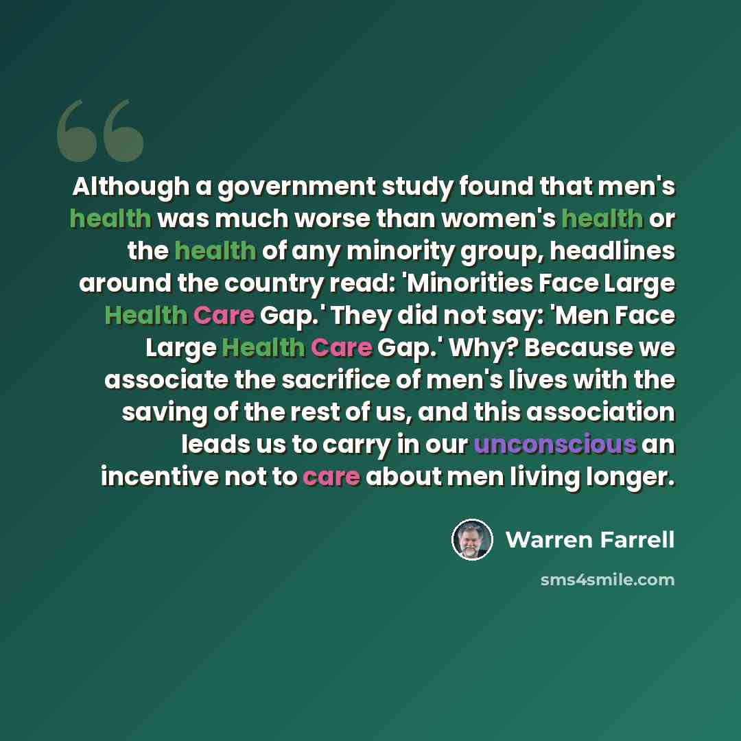 “Although a government study found that men's health was much worse than women's health or the health of any minority group, headlines around the country read: 'Minorities Face Large Health Care Gap.' They did not say: 'Men Face Large Health Care Gap.' Why? Because we associate the sacrifice of…” quote by Warren Farrell