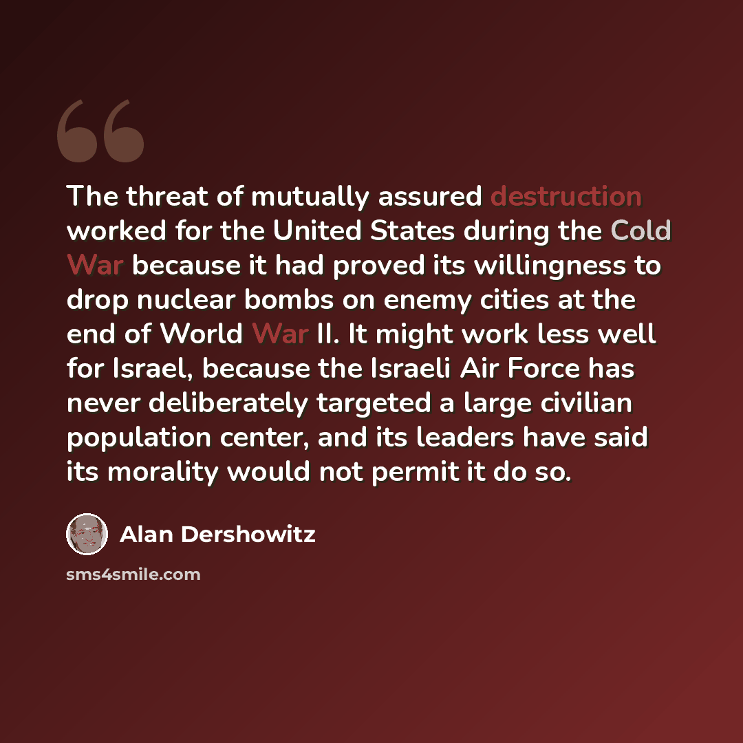 “The threat of mutually assured destruction worked for the United States during the Cold War because it had proved its willingness to drop nuclear bombs on enemy cities at the end of World War II. It might work less well for Israel, because the Israeli Air Force has never deliberately targeted a…” quote by Alan Dershowitz