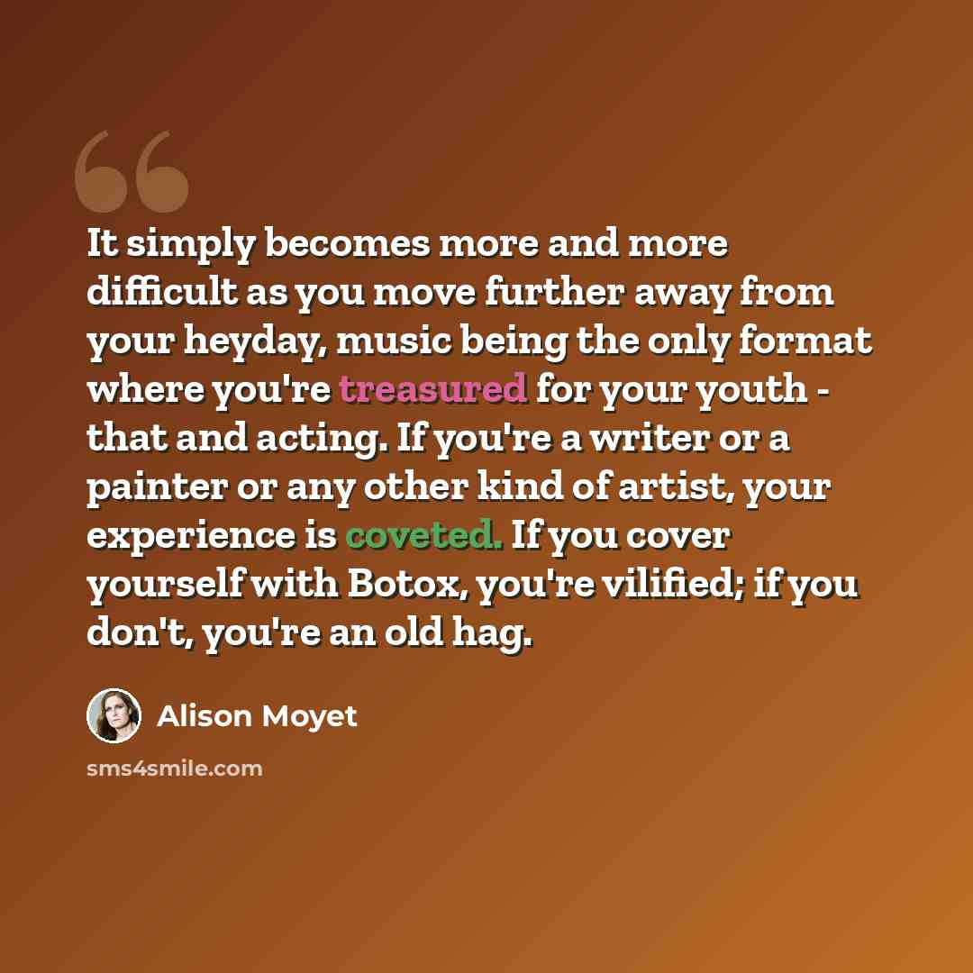 “It simply becomes more and more difficult as you move further away from your heyday, music being the only format where you're treasured for your youth - that and acting. If you're a writer or a painter or any other kind of artist, your experience is coveted. If you cover yourself with Botox…” quote by Alison Moyet