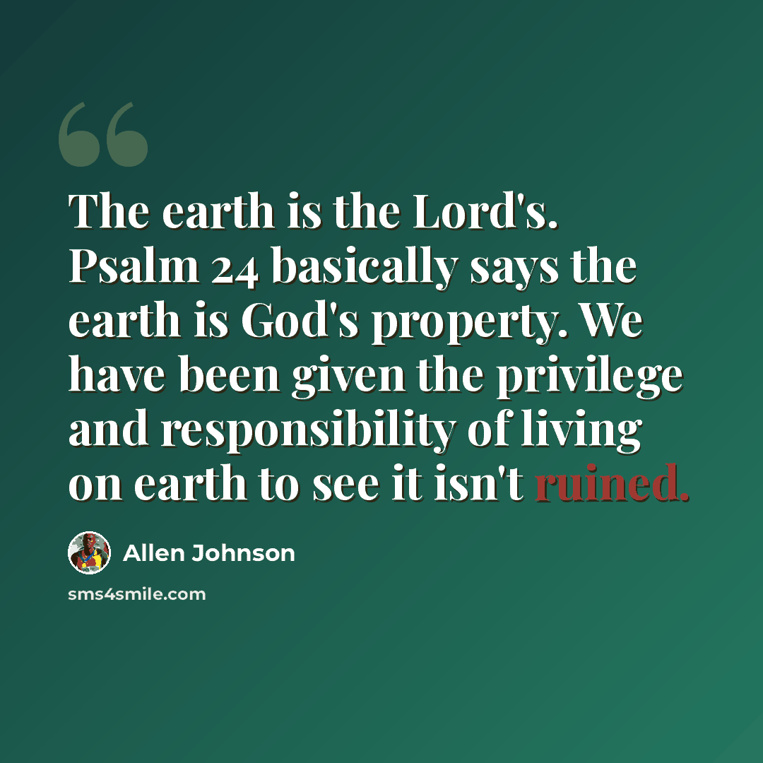 “The earth is the Lord's. Psalm 24 basically says the earth is God's property. We have been given the privilege and responsibility of living on earth to see it isn't ruined.” quote by Allen Johnson