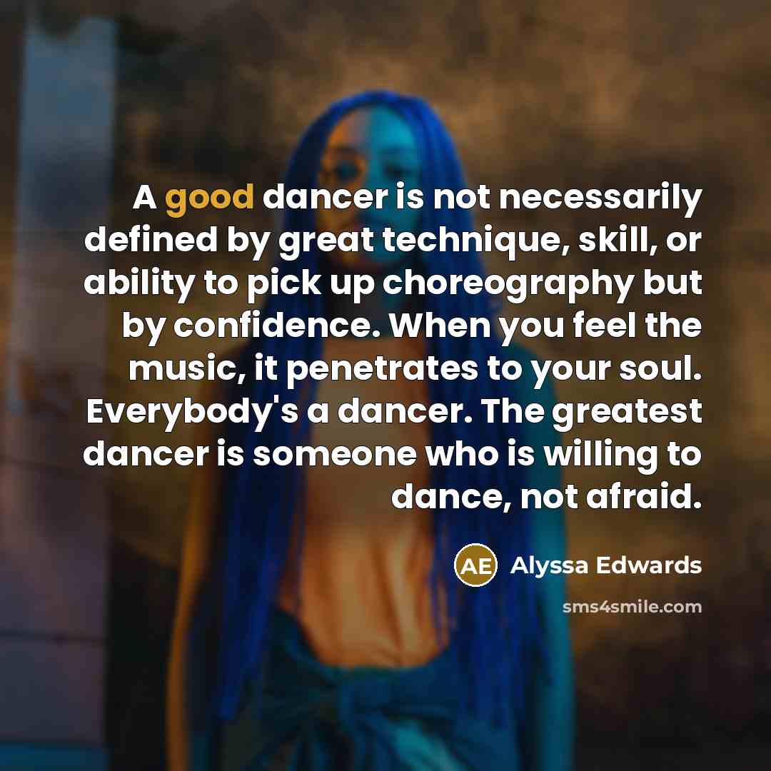 “A good dancer is not necessarily defined by great technique, skill, or ability to pick up choreography but by confidence. When you feel the music, it penetrates to your soul. Everybody's a dancer. The greatest dancer is someone who is willing to dance, not afraid.” quote by Alyssa Edwards
