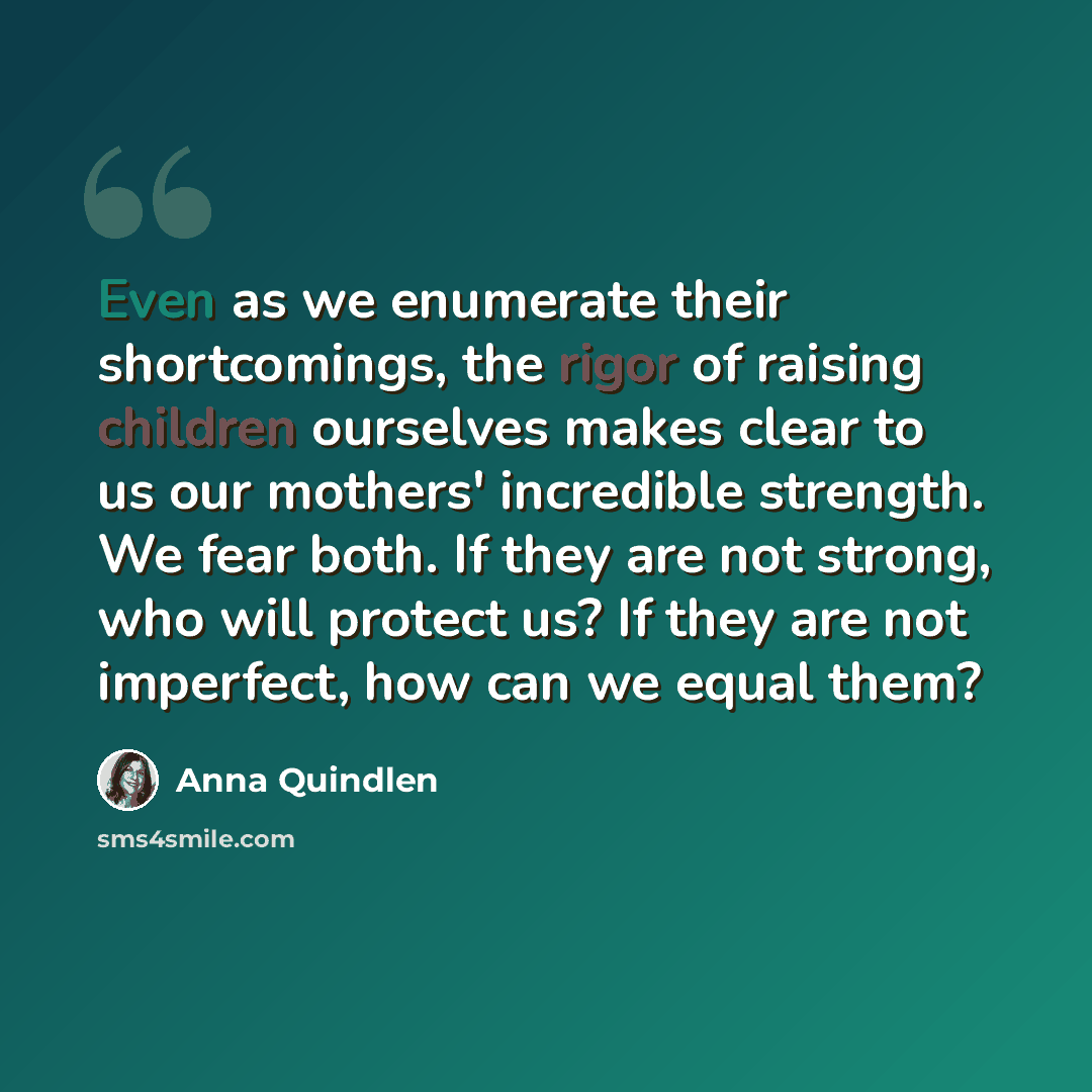 “Even as we enumerate their shortcomings, the rigor of raising children ourselves makes clear to us our mothers' incredible strength. We fear both. If they are not strong, who will protect us? If they are not imperfect, how can we equal them?” quote by Anna Quindlen