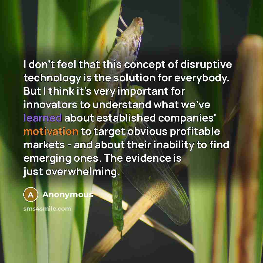 “I don't feel that this concept of disruptive technology is the solution for everybody. But I think it's very important for innovators to understand what we've learned about established companies' motivation to target obvious profitable markets - and about their inability to find emerging ones. The…” quote by Anonymous