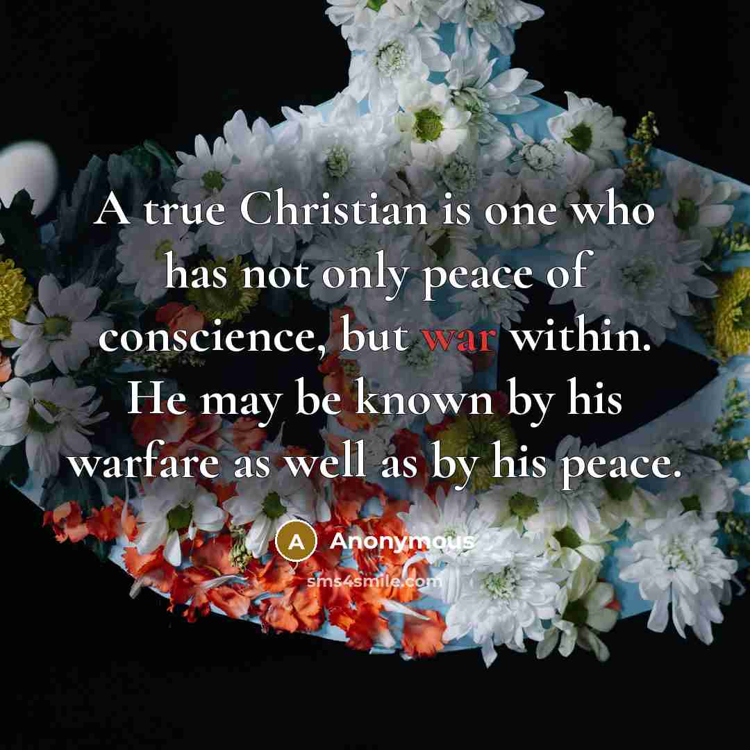 “A true Christian is one who has not only peace of conscience, but war within. He may be known by his warfare as well as by his peace.” quote by Anonymous