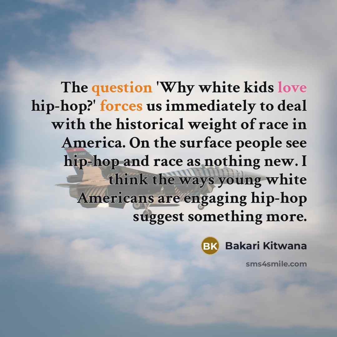 “The question 'Why white kids love hip-hop?' forces us immediately to deal with the historical weight of race in America. On the surface people see hip-hop and race as nothing new. I think the ways young white Americans are engaging hip-hop suggest something more.” quote by Bakari Kitwana