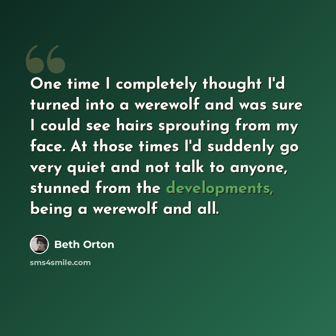 “One time I completely thought I'd turned into a werewolf and was sure I could see hairs sprouting from my face. At those times I'd suddenly go very quiet and not talk to anyone, stunned from the developments, being a werewolf and all.” quote by Beth Orton