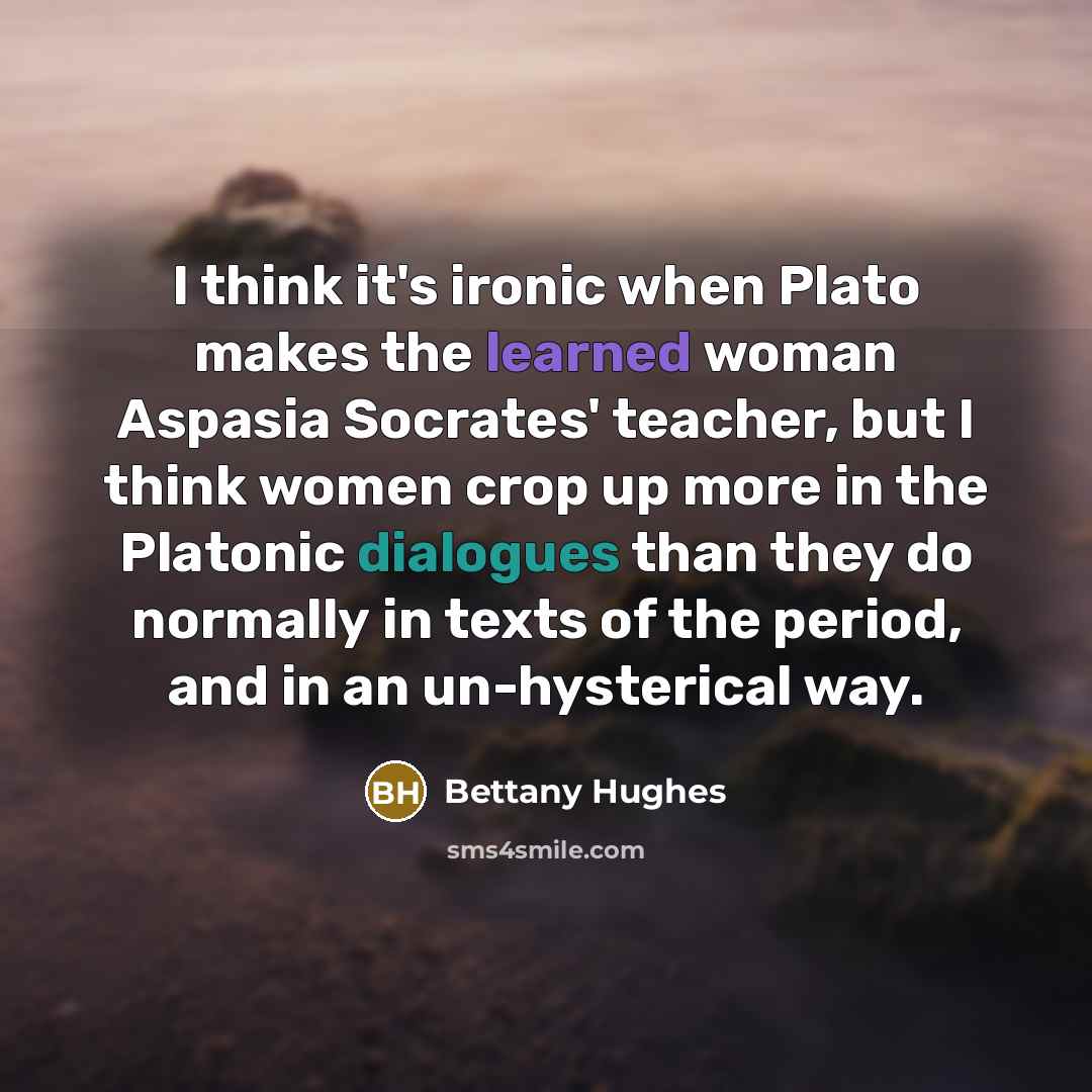 “I think it's ironic when Plato makes the learned woman Aspasia Socrates' teacher, but I think women crop up more in the Platonic dialogues than they do normally in texts of the period, and in an un-hysterical way.” quote by Bettany Hughes