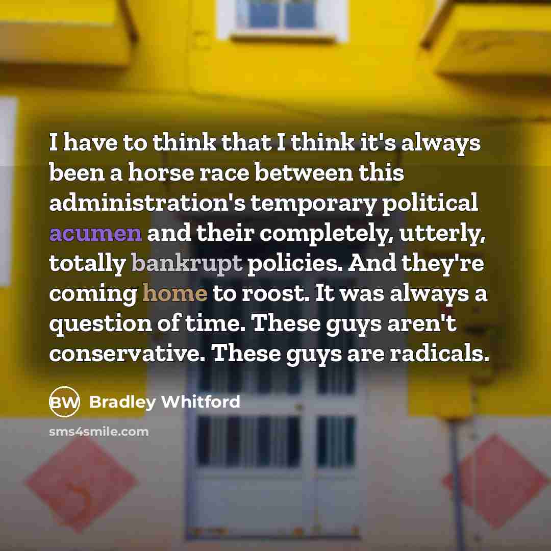 “I have to think that I think it's always been a horse race between this administration's temporary political acumen and their completely, utterly, totally bankrupt policies. And they're coming home to roost. It was always a question of time. These guys aren't conservative. These guys are radicals.” quote by Bradley Whitford