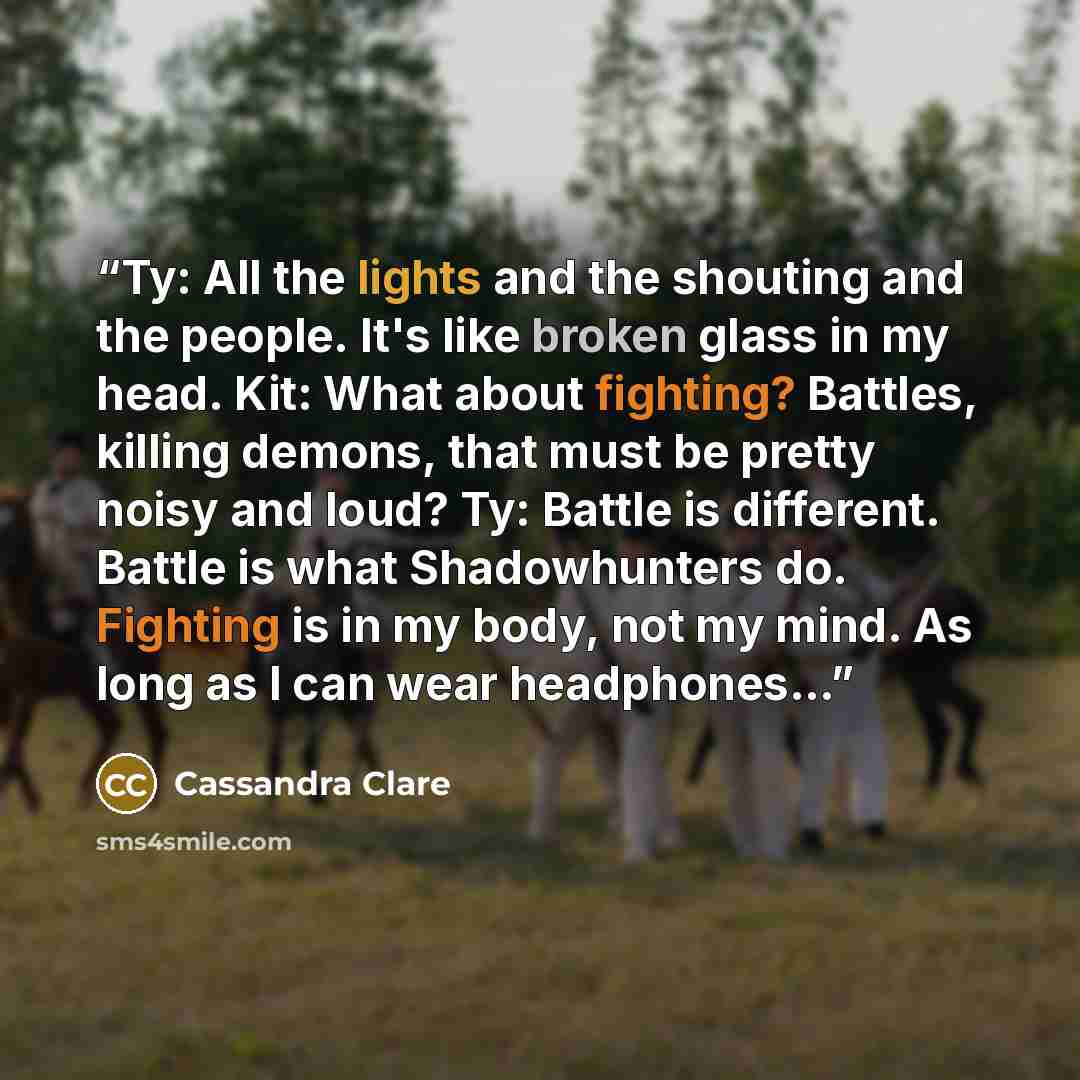 “Ty: All the lights and the shouting and the people. It's like broken glass in my head. Kit: What about fighting? Battles, killing demons, that must be pretty noisy and loud? Ty: Battle is different. Battle is what Shadowhunters do. Fighting is in my body, not my mind. As long as I can wear…” quote by Cassandra Clare