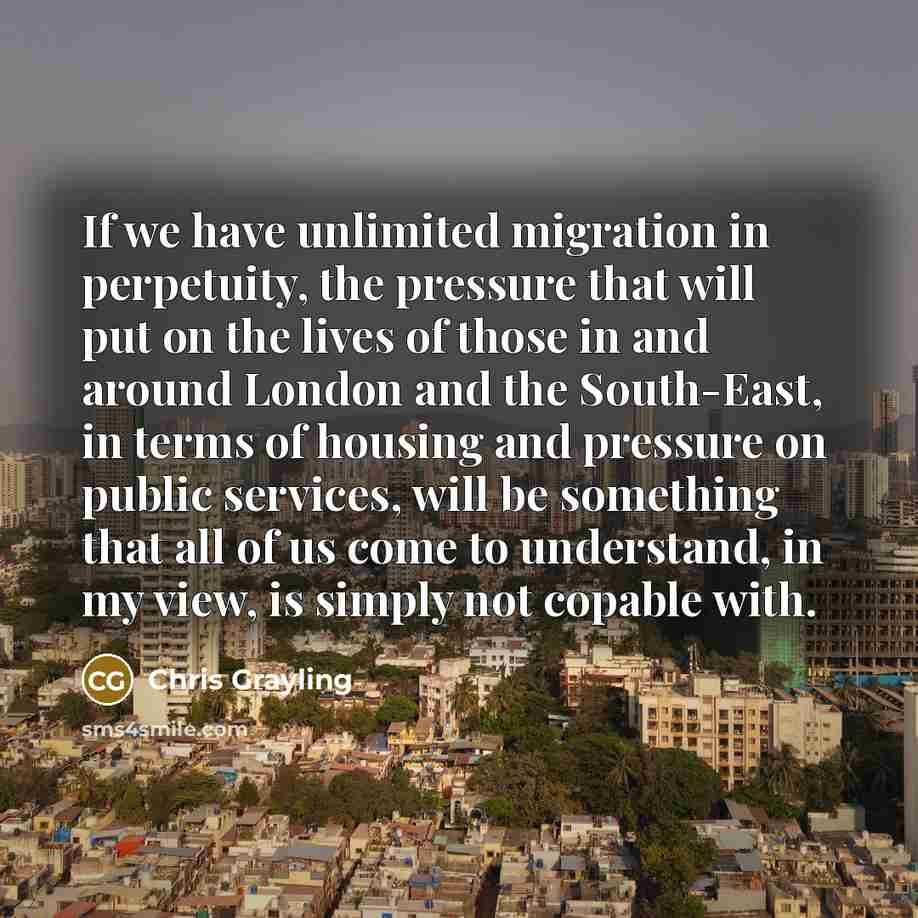 “If we have unlimited migration in perpetuity, the pressure that will put on the lives of those in and around London and the South-East, in terms of housing and pressure on public services, will be something that all of us come to understand, in my view, is simply not copable with.” quote by Chris Grayling