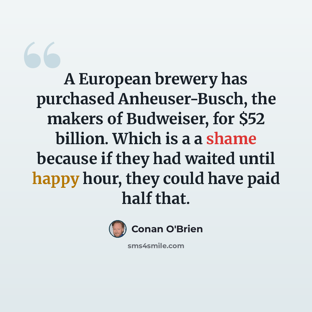 “A European brewery has purchased Anheuser-Busch, the makers of Budweiser, for $52 billion. Which is a a shame because if they had waited until happy hour, they could have paid half that.” quote by Conan O'Brien