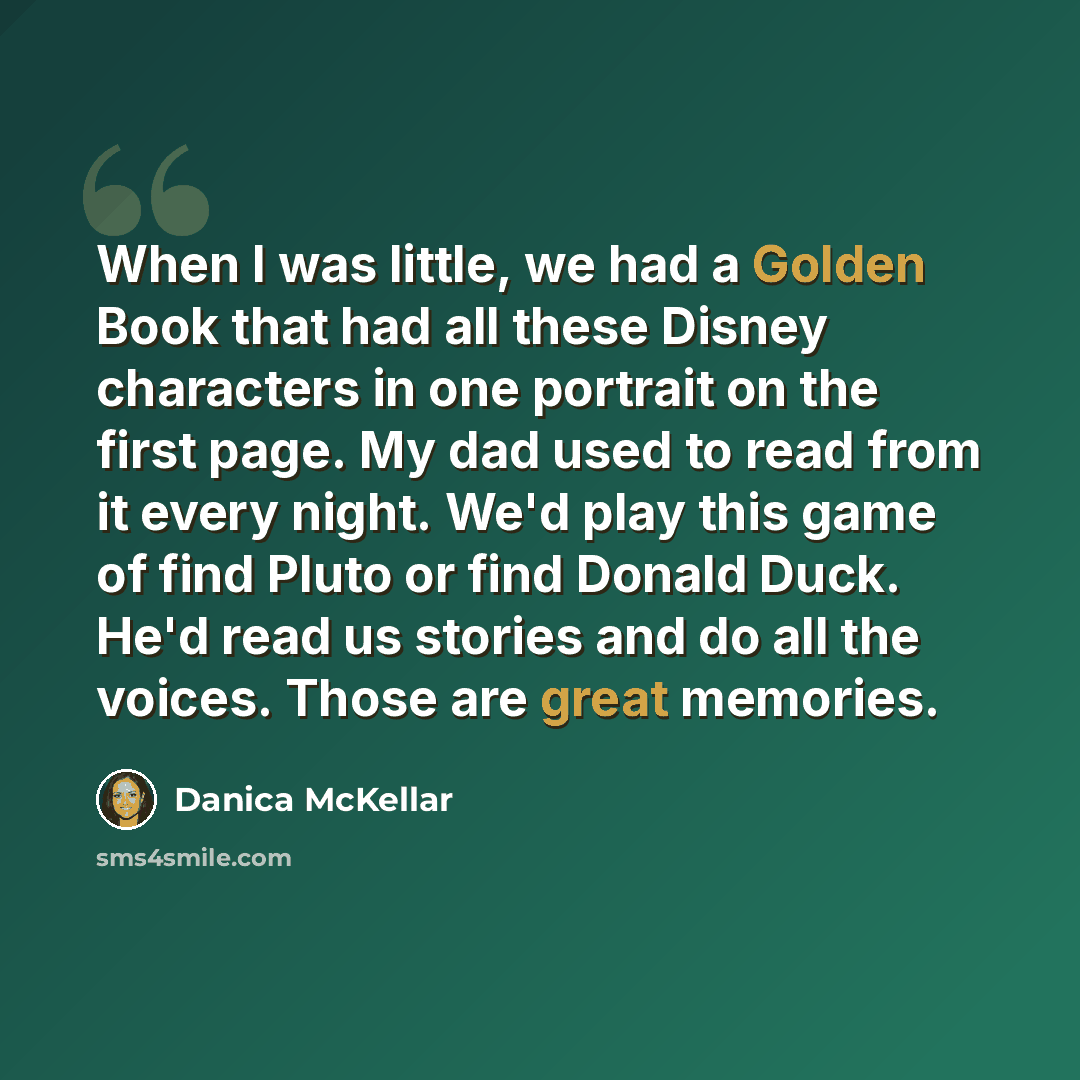 “When I was little, we had a Golden Book that had all these Disney characters in one portrait on the first page. My dad used to read from it every night. We'd play this game of find Pluto or find Donald Duck. He'd read us stories and do all the voices. Those are great memories.” quote by Danica McKellar