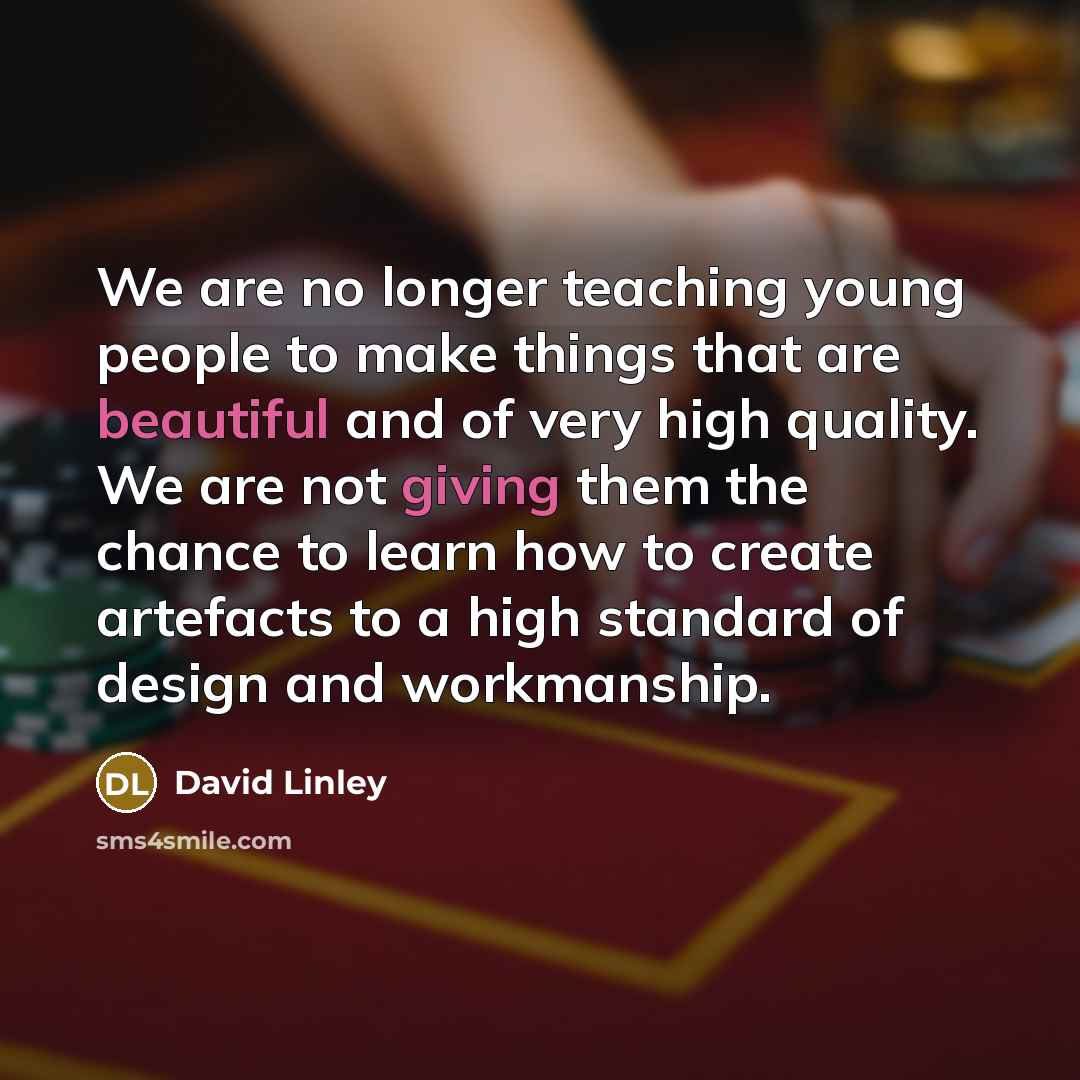 “We are no longer teaching young people to make things that are beautiful and of very high quality. We are not giving them the chance to learn how to create artefacts to a high standard of design and workmanship.” quote by David Linley