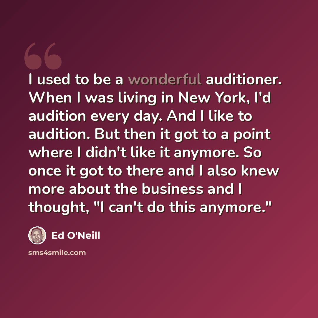 “I used to be a wonderful auditioner. When I was living in New York, I'd audition every day. And I like to audition. But then it got to a point where I didn't like it anymore. So once it got to there and I also knew more about the business and I thought, "I can't do this anymore."” quote by Ed O'Neill