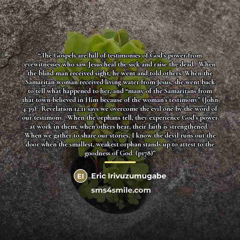 “The​ ​Gospels​ ​are​ ​full​ ​of​ ​testimonies​ ​of​ ​God’s​ ​power​ ​from​ ​eyewitnesses​ ​who​ ​saw​ ​Jesus heal​ ​the​ ​sick​ ​and​ ​raise​ ​the​ ​dead.​ ​​ ​When​ ​the​ ​blind​ ​man​ ​received​ ​sight,​ ​he​ ​went​ ​and​ ​told​ ​others. When​ ​the​ ​Samaritan​ ​woman​ ​received​ ​living​…” quote by Eric Irivuzumugabe