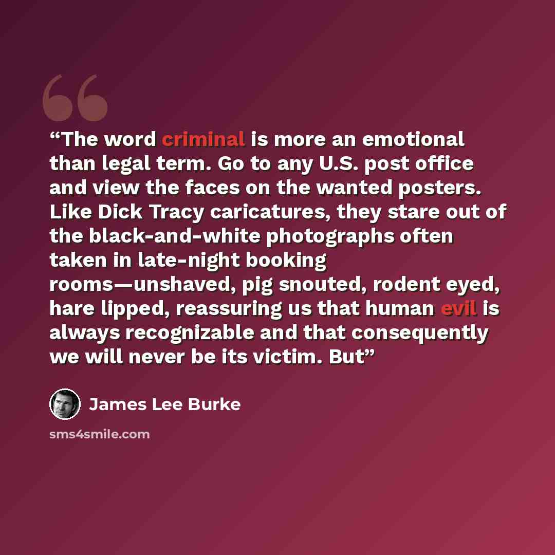 “The word criminal is more an emotional than legal term. Go to any U.S. post office and view the faces on the wanted posters. Like Dick Tracy caricatures, they stare out of the black-and-white photographs often taken in late-night booking rooms—unshaved, pig snouted, rodent eyed, hare lipped…” quote by James Lee Burke