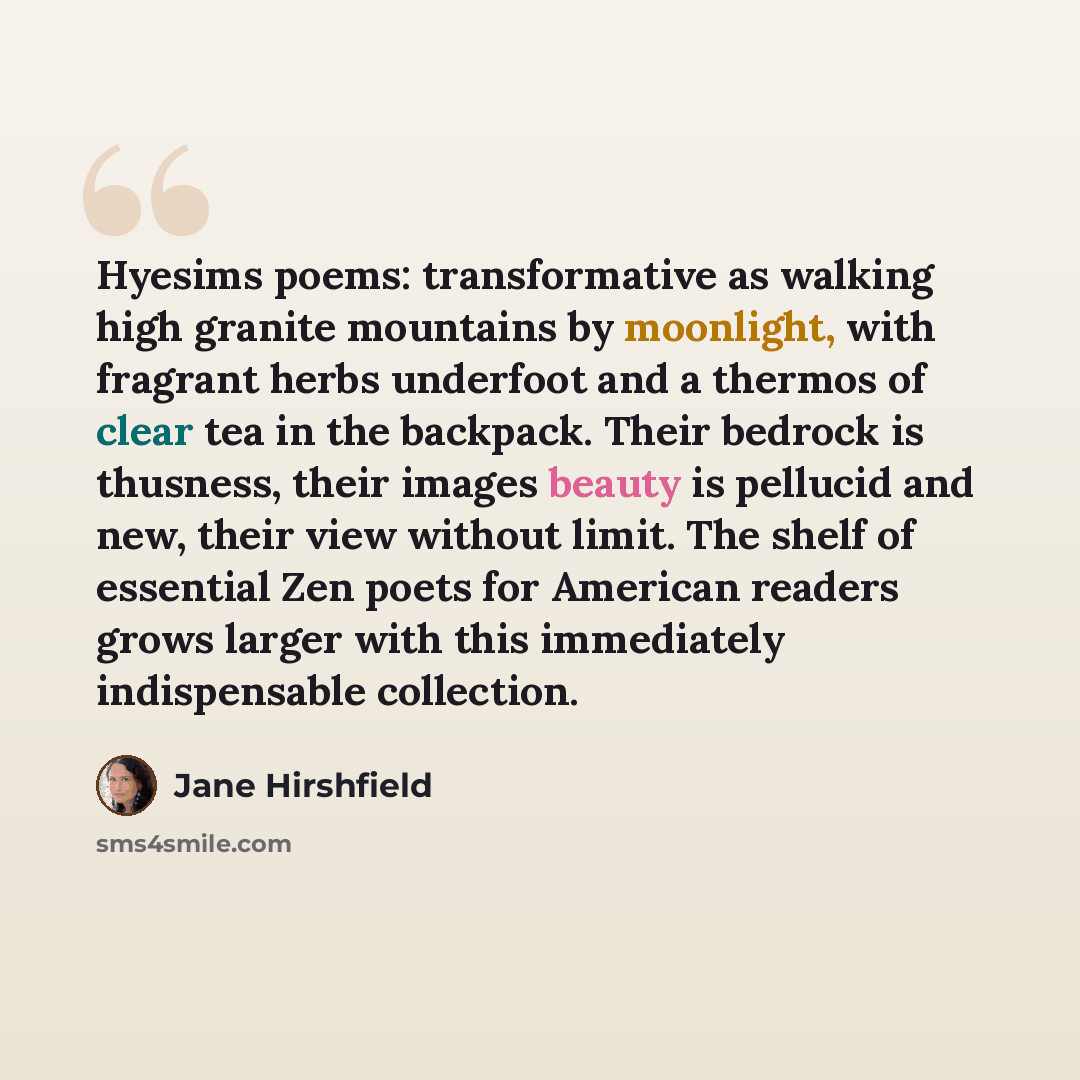 “Hyesims poems: transformative as walking high granite mountains by moonlight, with fragrant herbs underfoot and a thermos of clear tea in the backpack. Their bedrock is thusness, their images beauty is pellucid and new, their view without limit. The shelf of essential Zen poets for American…” quote by Jane Hirshfield