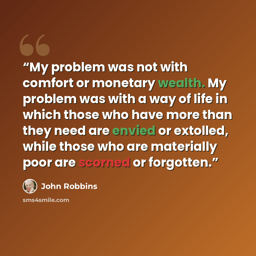 “My problem was not with comfort or monetary wealth. My problem was with a way of life in which those who have more than they need are envied or extolled, while those who are materially poor are scorned or forgotten.” quote by John Robbins