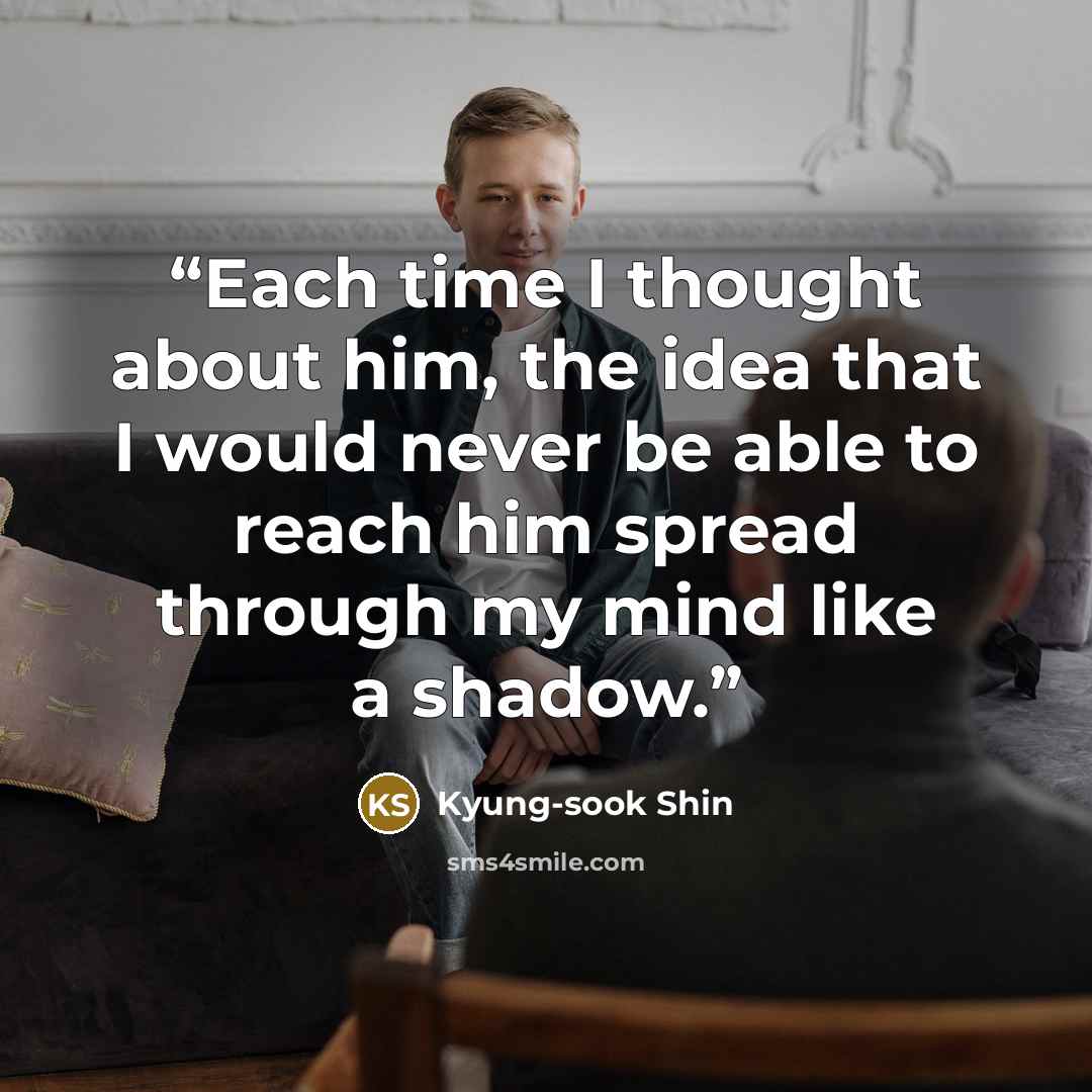 “Each time I thought about him, the idea that I would never be able to reach him spread through my mind like a shadow.” quote by Kyung-sook Shin