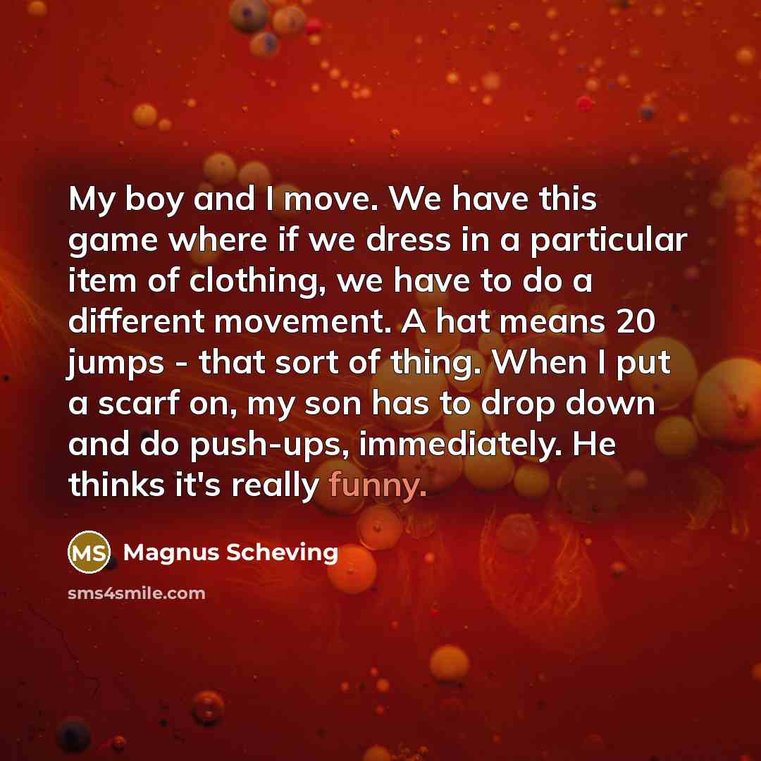 “My boy and I move. We have this game where if we dress in a particular item of clothing, we have to do a different movement. A hat means 20 jumps - that sort of thing. When I put a scarf on, my son has to drop down and do push-ups, immediately. He thinks it's really funny.” quote by Magnus Scheving