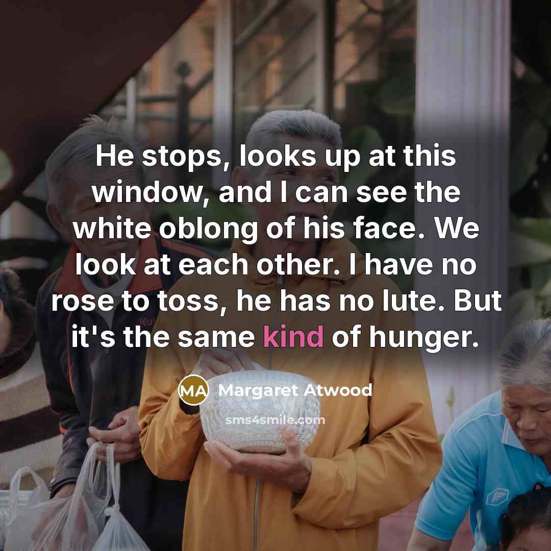 “He stops, looks up at this window, and I can see the white oblong of his face. We look at each other. I have no rose to toss, he has no lute. But it's the same kind of hunger.” quote by Margaret Atwood