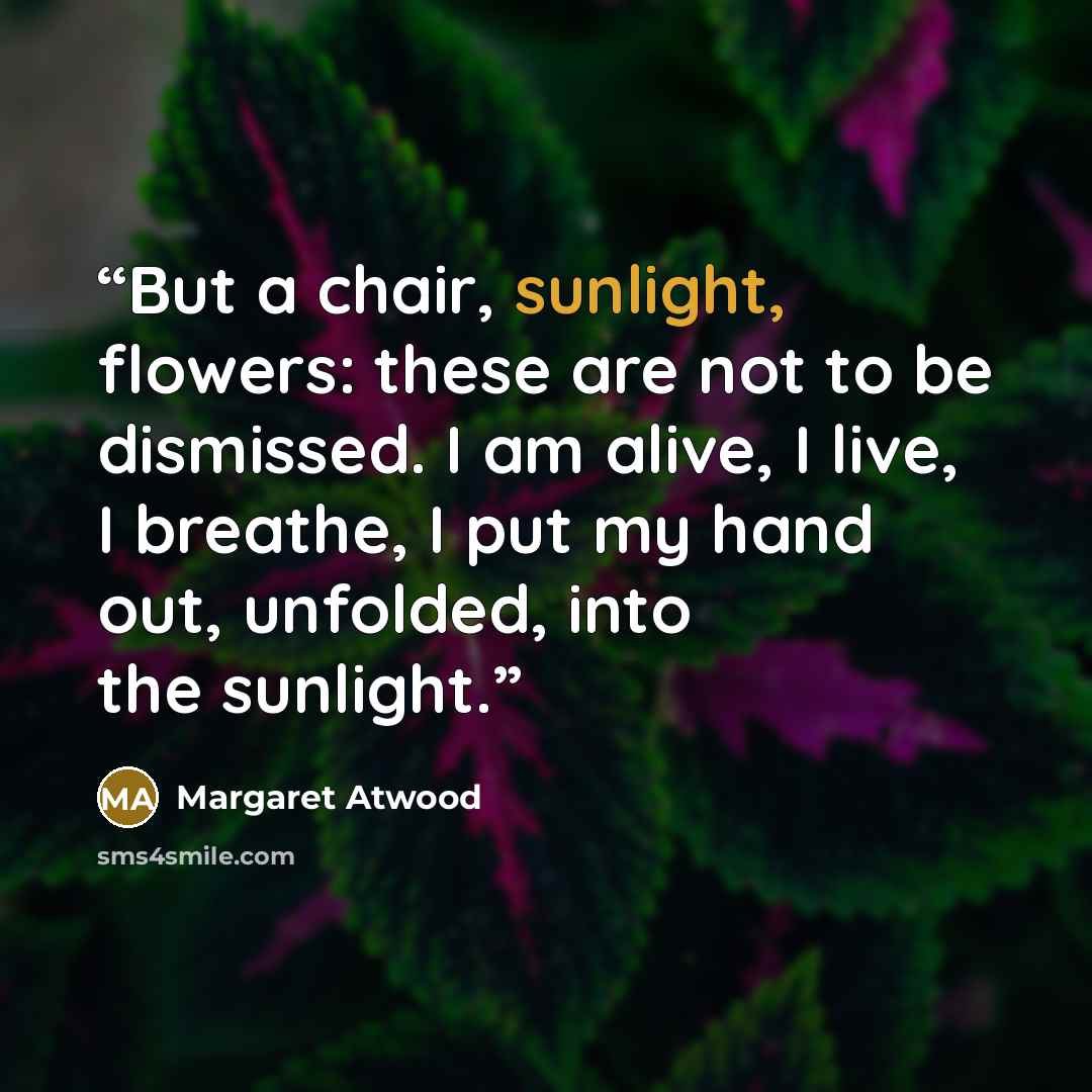 “But a chair, sunlight, flowers: these are not to be dismissed. I am alive, I live, I breathe, I put my hand out, unfolded, into the sunlight.” quote by Margaret Atwood