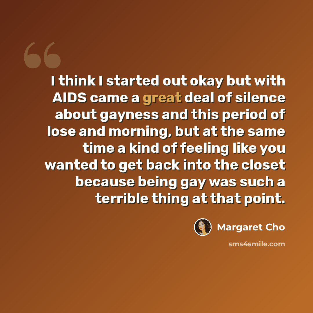 “I think I started out okay but with AIDS came a great deal of silence about gayness and this period of lose and morning, but at the same time a kind of feeling like you wanted to get back into the closet because being gay was such a terrible thing at that point.” quote by Margaret Cho
