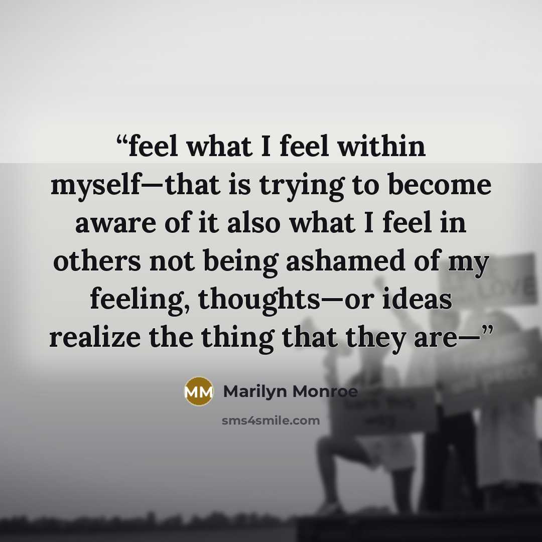 “feel what I feel within myself—that is trying to become aware of it also what I feel in others not being ashamed of my feeling, thoughts—or ideas realize the thing that they are—” quote by Marilyn Monroe
