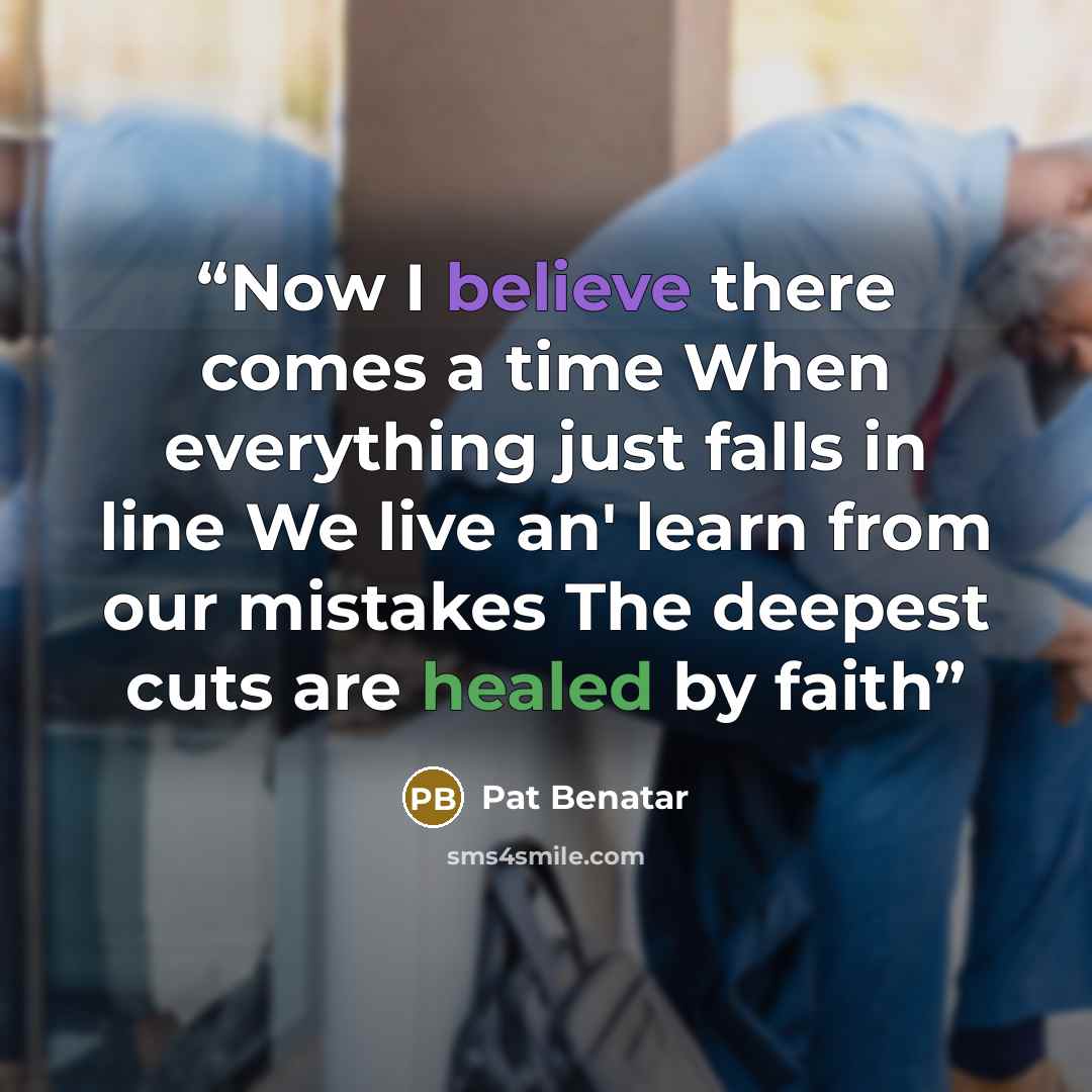 “Now I believe there comes a time When everything just falls in line We live an' learn from our mistakes The deepest cuts are healed by faith” quote by Pat Benatar