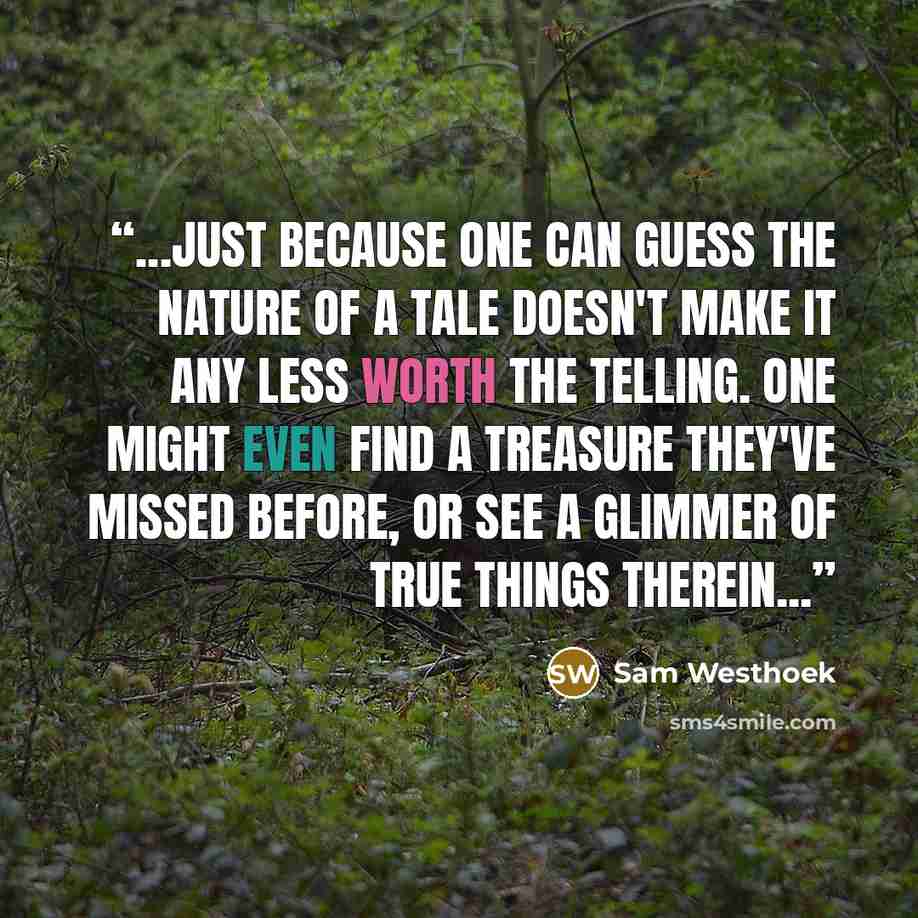 “...just because one can guess the nature of a tale doesn't make it any less worth the telling. One might even find a treasure they've missed before, or see a glimmer of true things therein...” quote by Sam Westhoek