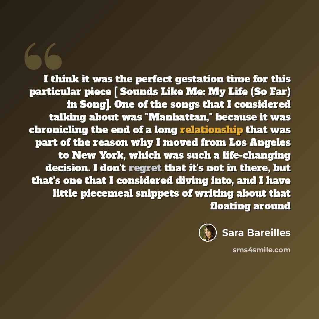“I think it was the perfect gestation time for this particular piece [ Sounds Like Me: My Life (So Far) in Song]. One of the songs that I considered talking about was "Manhattan," because it was chronicling the end of a long relationship that was part of the reason why I moved from Los Angeles to…” quote by Sara Bareilles