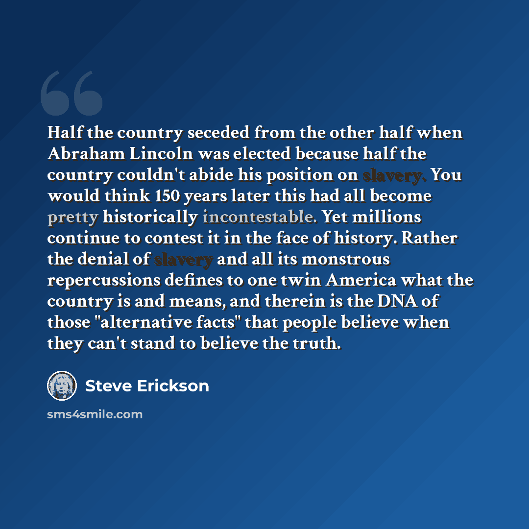 “Half the country seceded from the other half when Abraham Lincoln was elected because half the country couldn't abide his position on slavery. You would think 150 years later this had all become pretty historically incontestable. Yet millions continue to contest it in the face of history. Rather…” quote by Steve Erickson