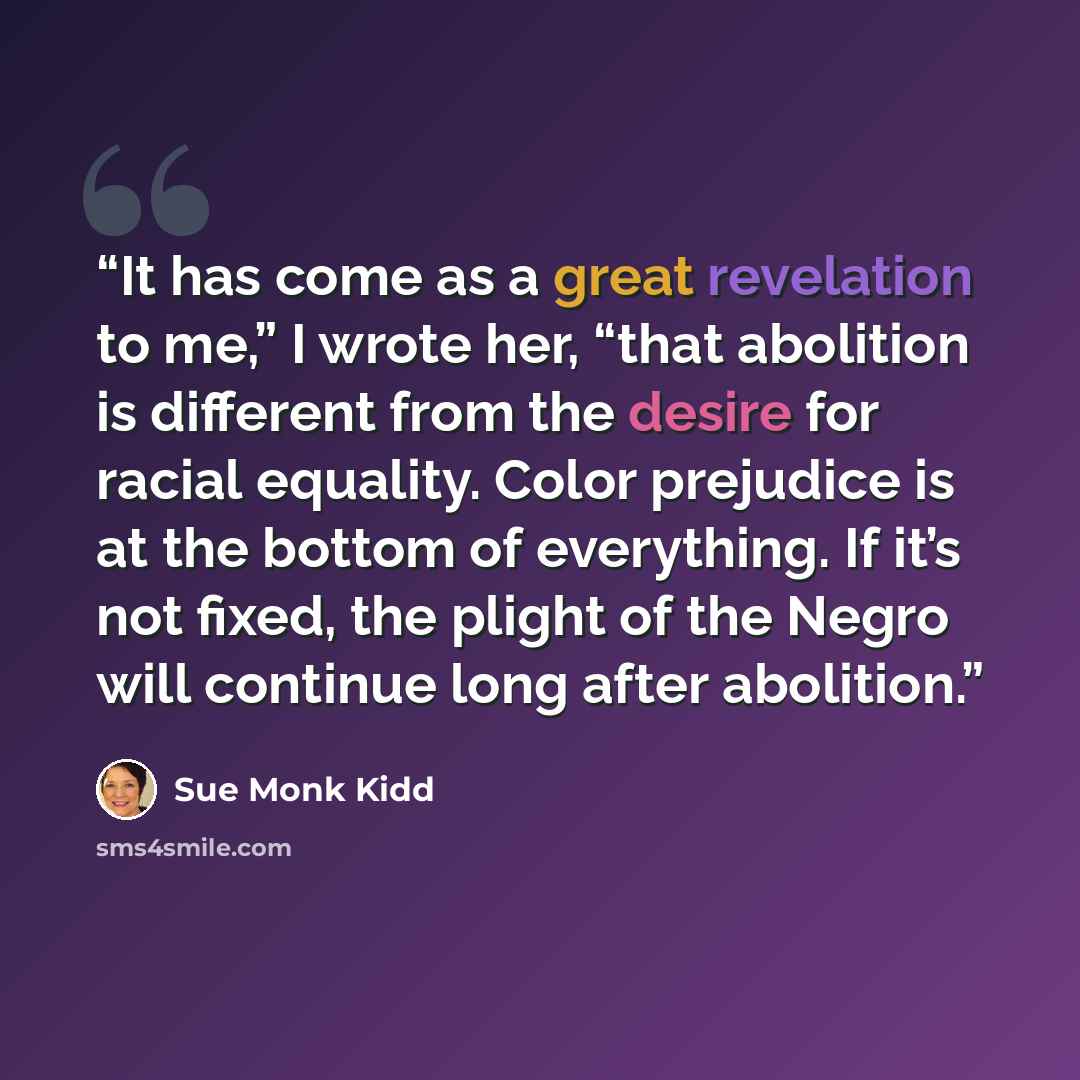 “It has come as a great revelation to me,” I wrote her, “that abolition is different from the desire for racial equality. Color prejudice is at the bottom of everything. If it’s not fixed, the plight of the Negro will continue long after abolition.” quote by Sue Monk Kidd