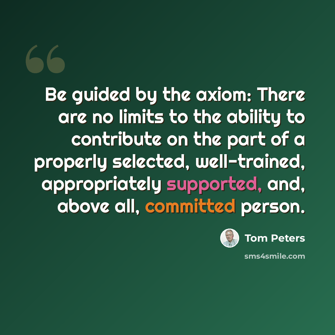 “Be guided by the axiom: There are no limits to the ability to contribute on the part of a properly selected, well-trained, appropriately supported, and, above all, committed person.” quote by Tom Peters